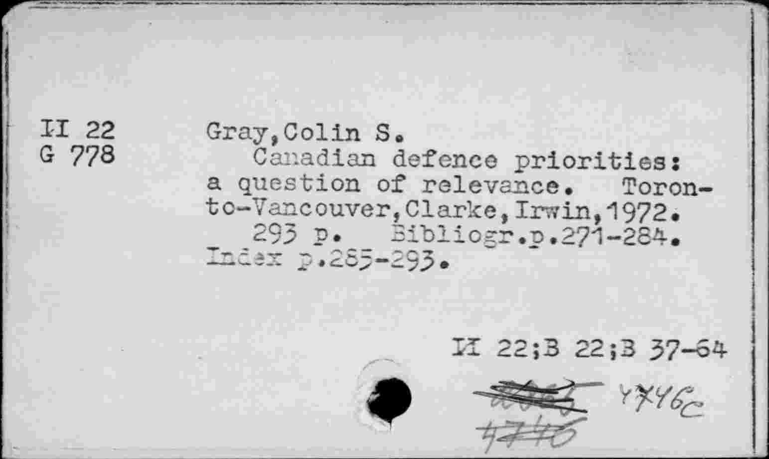 ﻿II 22 G 778
Gray,Colin S.
Canadian defence priorities: a question of relevance. Toronto-Vancouver, Clarke, Irwin,1972.
295 p.	Bibliogr.p.271-284.
Index p.285-293*

II 22 J3 22;3 37—84